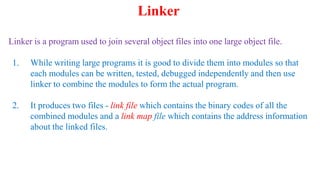 Linker is a program used to join several object files into one large object file.
1. While writing large programs it is good to divide them into modules so that
each modules can be written, tested, debugged independently and then use
linker to combine the modules to form the actual program.
2. It produces two files - link file which contains the binary codes of all the
combined modules and a link map file which contains the address information
about the linked files.
Linker
 