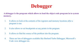 Debugger
A debugger is the program which allows to load the object code program in to system
memory.
1. It allows to look at the contents of the registers and memory locations after a
program is run.
2. It also allows to set breakpoints at any points in the program.
3. It allows to find the source of the problem into the program.
4. There are lots of debuggers available like Borland Turbo Debugger, Microsoft’s
Code view debugger etc.
 