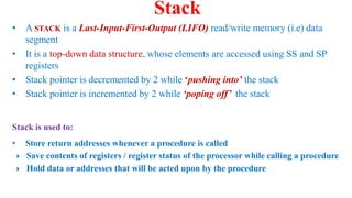 • A STACK is a Last-Input-First-Output (LIFO) read/write memory (i.e) data
segment
• It is a top-down data structure, whose elements are accessed using SS and SP
registers
• Stack pointer is decremented by 2 while ‘pushing into’ the stack
• Stack pointer is incremented by 2 while ‘poping off’ the stack
Stack
Stack is used to:
• Store return addresses whenever a procedure is called
 Save contents of registers / register status of the processor while calling a procedure
 Hold data or addresses that will be acted upon by the procedure
 