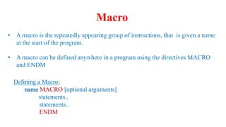 • A macro is the repeatedly appearing group of instructions, that is given a name
at the start of the program.
• A macro can be defined anywhere in a program using the directives MACRO
and ENDM
Defining a Macro:
name MACRO [optional arguments]
statements..
statements..
ENDM
Macro
 