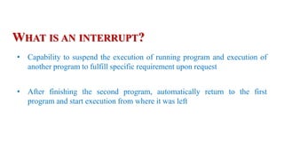 • Capability to suspend the execution of running program and execution of
another program to fulfill specific requirement upon request
• After finishing the second program, automatically return to the first
program and start execution from where it was left
WHAT IS AN INTERRUPT?
 