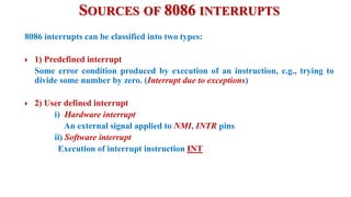 SOURCES OF 8086 INTERRUPTS
8086 interrupts can be classified into two types:
 1) Predefined interrupt
Some error condition produced by execution of an instruction, e.g., trying to
divide some number by zero. (Interrupt due to exceptions)
 2) User defined interrupt
i) Hardware interrupt
An external signal applied to NMI, INTR pins
ii) Software interrupt
Execution of interrupt instruction INT
 