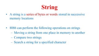 String
• A string is a series of bytes or words stored in successive
memory locations
• 8086 can perform the following operations on strings
– Moving a string from one place in memory to another
– Compare two strings
– Search a string for a specified character
 