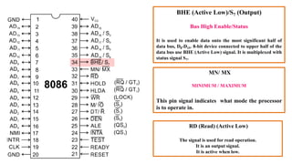 BHE (Active Low)/S7 (Output)
Bus High Enable/Status
It is used to enable data onto the most significant half of
data bus, D8-D15. 8-bit device connected to upper half of the
data bus use BHE (Active Low) signal. It is multiplexed with
status signal S7.
MN/ MX
MINIMUM / MAXIMUM
This pin signal indicates what mode the processor
is to operate in.
RD (Read) (Active Low)
The signal is used for read operation.
It is an output signal.
It is active when low.
 