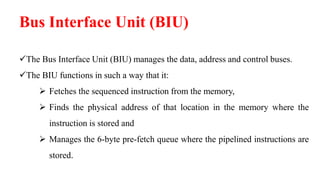 Bus Interface Unit (BIU)
The Bus Interface Unit (BIU) manages the data, address and control buses.
The BIU functions in such a way that it:
 Fetches the sequenced instruction from the memory,
 Finds the physical address of that location in the memory where the
instruction is stored and
 Manages the 6-byte pre-fetch queue where the pipelined instructions are
stored.
 