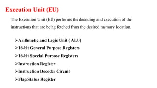 Execution Unit (EU)
The Execution Unit (EU) performs the decoding and execution of the
instructions that are being fetched from the desired memory location.
Arithmetic and Logic Unit ( ALU)
16-bit General Purpose Registers
16-bit Special Purpose Registers
Instruction Register
Instruction Decoder Circuit
Flag/Status Register
 