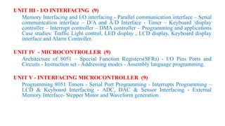 UNIT III - I/O INTERFACING (9)
Memory Interfacing and I/O interfacing - Parallel communication interface – Serial
communication interface – D/A and A/D Interface - Timer – Keyboard /display
controller – Interrupt controller – DMA controller – Programming and applications
Case studies: Traffic Light control, LED display , LCD display, Keyboard display
interface and Alarm Controller.
UNIT IV - MICROCONTROLLER (9)
Architecture of 8051 – Special Function Registers(SFRs) - I/O Pins Ports and
Circuits - Instruction set - Addressing modes - Assembly language programming.
UNIT V - INTERFACING MICROCONTROLLER (9)
Programming 8051 Timers - Serial Port Programming - Interrupts Programming –
LCD & Keyboard Interfacing - ADC, DAC & Sensor Interfacing - External
Memory Interface- Stepper Motor and Waveform generation.
 