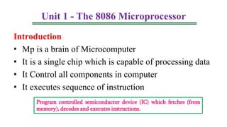 Unit 1 - The 8086 Microprocessor
Introduction
• Mp is a brain of Microcomputer
• It is a single chip which is capable of processing data
• It Control all components in computer
• It executes sequence of instruction
Program controlled semiconductor device (IC) which fetches (from
memory), decodes and executes instructions.
 