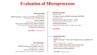 Evaluation of Microprocessor
First Generation
Between 1971 – 1973
PMOS technology, non compatible with TTL
4 bit processors  16 pins
8 and 16 bit processors  40 pins
Due to limitations of pins, signals are multiplexed
Second Generation
During 1973
NMOS technology  Faster speed, Higher density, Compatible with
TTL
4 / 8/ 16 bit processors  40 pins
Ability to address large memory spaces and I/O ports
Greater number of levels of subroutine nesting
Better interrupt handling capabilities
Intel 8085 (8 bit processor)
Third Generation
During 1978
HMOS technology  Faster speed, Higher packing density
16 bit processors  40/ 48/ 64 pins
Easier to program
Dynamically relatable programs
Processor has multiply/ divide arithmetic hardware
More powerful interrupt handling capabilities
Flexible I/O port addressing
Intel 8086 (16 bit processor)
Fourth Generation
During 1980s
Low power version of HMOS technology (HCMOS)
32 bit processors
Physical memory space 224 bytes = 16 Mb
Virtual memory space 240 bytes = 1 Tb
Floating point hardware
Supports increased number of addressing modes
Intel 80386
 