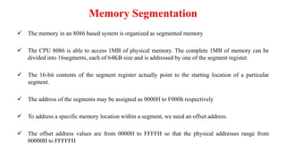 Memory Segmentation
 The memory in an 8086 based system is organized as segmented memory
 The CPU 8086 is able to access 1MB of physical memory. The complete 1MB of memory can be
divided into 16segments, each of 64KB size and is addressed by one of the segment register.
 The 16-bit contents of the segment register actually point to the starting location of a particular
segment.
 The address of the segments may be assigned as 0000H to F000h respectively
 To address a specific memory location within a segment, we need an offset address.
 The offset address values are from 0000H to FFFFH so that the physical addresses range from
00000H to FFFFFH
 