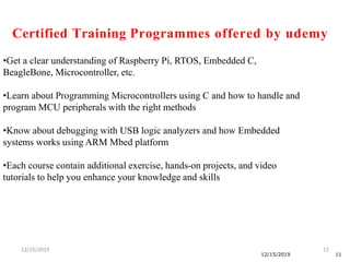 12/15/2019 11
12/15/2019 11
•Get a clear understanding of Raspberry Pi, RTOS, Embedded C,
BeagleBone, Microcontroller, etc.
•Learn about Programming Microcontrollers using C and how to handle and
program MCU peripherals with the right methods
•Know about debugging with USB logic analyzers and how Embedded
systems works using ARM Mbed platform
•Each course contain additional exercise, hands-on projects, and video
tutorials to help you enhance your knowledge and skills
Certified Training Programmes offered by udemy
 