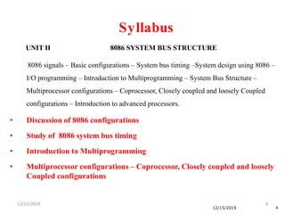 12/15/2019 4
12/15/2019 4
UNIT II 8086 SYSTEM BUS STRUCTURE
8086 signals – Basic configurations – System bus timing –System design using 8086 –
I/O programming – Introduction to Multiprogramming – System Bus Structure –
Multiprocessor configurations – Coprocessor, Closely coupled and loosely Coupled
configurations – Introduction to advanced processors.
• Discussion of 8086 configurations
• Study of 8086 system bus timing
• Introduction to Multiprogramming
• Multiprocessor configurations – Coprocessor, Closely coupled and loosely
Coupled configurations
Syllabus
 