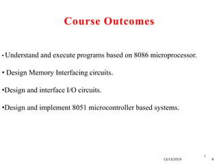 8
12/15/2019 8
• Understand and execute programs based on 8086 microprocessor.
• Design Memory Interfacing circuits.
•Design and interface I/O circuits.
•Design and implement 8051 microcontroller based systems.
Course Outcomes
 