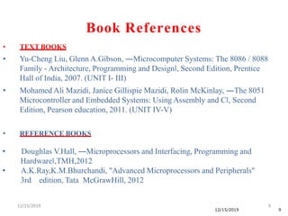 12/15/2019 9
12/15/2019 9
• TEXT BOOKS
• Yu-Cheng Liu, Glenn A.Gibson, ―Microcomputer Systems: The 8086 / 8088
Family - Architecture, Programming and Design‖, Second Edition, Prentice
Hall of India, 2007. (UNIT I- III)
• Mohamed Ali Mazidi, Janice Gillispie Mazidi, Rolin McKinlay, ―The 8051
Microcontroller and Embedded Systems: Using Assembly and C‖, Second
Edition, Pearson education, 2011. (UNIT IV-V)
• REFERENCE BOOKS
• Doughlas V.Hall, ―Microprocessors and Interfacing, Programming and
Hardware‖,TMH,2012
• A.K.Ray,K.M.Bhurchandi, "Advanced Microprocessors and Peripherals"
3rd edition, Tata McGrawHill, 2012
Book References
 