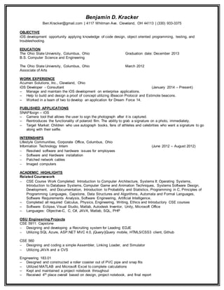 Benjamin D. Kracker
Ben.Kracker@gmail.com | 4117 Whitman Ave. Cleveland, OH 44113 | (330) 933-3375
OBJECTIVE
iOS development opportunity applying knowledge of code design, object oriented programming, testing, and
troubleshooting.
EDUCATION
The Ohio State University, Columbus, Ohio Graduation date: December 2013
B.S. Computer Science and Engineering
The Ohio State University, Columbus, Ohio March 2012
Associate of Arts
WORK EXPERIENCE
Acumen Solutions, Inc., Cleveland, Ohio
iOS Developer - Consultant (January 2014 – Present)
– Manage and maintain the iOS development on enterprise applications.
– Help to build and design a proof of concept utilizing iBeacon Protocol and Estimote beacons.
– Worked in a team of two to develop an application for Dream Force 14.
PUBLISHED APPLICATIONS
SNAP&sign – iOS
– Camera tool that allows the user to sign the photograph after it is captured.
– Reintroduces the functionality of polaroid film. The ability to grab a signature on a photo, immediately.
– Target Market: Children who use autograph books, fans of athletes and celebrities who want a signature to go
along with their selfie.
INTERNSHIPS
Lifestyle Communities, Corporate Office, Columbus, Ohio
Information Technology Intern (June 2012 – August 2012)
 Resolved software and hardware issues for employees
 Software and Hardware installation
 Patched network cables
 Imaged computers
ACADEMIC HIGHLIGHTS
Related Coursework
 CSE Course Work Completed: Introduction to Computer Architecture, Systems II: Operating Systems,
Introduction to Database Systems, Computer Game and Animation Techniques, Systems Software Design,
Development, and Documentation, Introduction to Probability and Statistics, Programming in C, Principles of
Programming Languages, Capstone, Data Structures and Algorithms, Automata and Formal Languages,
Software Requirements Analysis, Software Engineering, Artificial Intelligence.
– Completed all required Calculus, Physics, Engineering, Writing, Ethics and Introductory CSE courses
– Software: Eclipse, Visual Studio, Matlab, Autodesk Inventor, Unity, Microsoft Office
– Languages: Objective-C, C, C#, JAVA, Matlab, SQL, PHP
OSU Engineering Projects
CSE 5911: Capstone
 Designing and developing a Recruiting system for Leading EDJE
 Utilizing SQL Azure, ASP.NET MVC 4.0, jQuery/jQuery mobile, HTML5/CSS3 client, Github
CSE 560
 Designing and coding a simple Assembler, Linking Loader, and Simulator
 Utilizing JAVA and a CVS
Engineering 183.01
– Designed and constructed a roller coaster out of PVC pipe and snap fits
– Utilized MATLAB and Microsoft Excel to complete calculations
– Kept and maintained a project notebook throughout
– Received 4th place overall based on design, project notebook, and final report
 