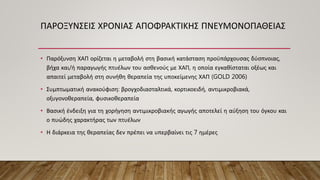 ΠΑΡΟΞΥΝΣΕΙΣ ΧΡΟΝΙΑΣ ΑΠΟΦΡΑΚΤΙΚΗΣ ΠΝΕΥΜΟΝΟΠΑΘΕΙΑΣ
• Παρόξυνση ΧΑΠ ορίζεται η μεταβολή στη βασική κατάσταση προϋπάρχουσας δύσπνοιας,
βήχα και/ή παραγωγής πτυέλων του ασθενούς με ΧΑΠ, η οποία εγκαθίσταται οξέως και
απαιτεί μεταβολή στη συνήθη θεραπεία της υποκείμενης ΧΑΠ (GOLD 2006)
• Συμπτωματική ανακούφιση: βρογχοδιασταλτικά, κορτικοειδή, αντιμικροβιακά,
οξυγονοθεραπεία, φυσικοθεραπεία
• Βασική ένδειξη για τη χορήγηση αντιμικροβιακής αγωγής αποτελεί η αύξηση του όγκου και
ο πυώδης χαρακτήρας των πτυέλων
• Η διάρκεια της θεραπείας δεν πρέπει να υπερβαίνει τις 7 ημέρες
 