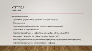 ΚΥΣΤΙΤΙΔΑ
ΘΕΡΑΠΕΙΑ
Με σειρά προτίμησης:
• Αμπικιλλίνη ή αμοξυκιλλίνη (μετά από καλλιέργεια ούρων)
• Νιτροφουράνια
• Τριμεθοπρίμη-σουλφαμεθαξαζόλη (μετά από καλλιέργεια ούρων)
• Αμοξυκιλλίνη + κλαβουλανικό οξύ
• Κεφαλοσπορίνες β’ γενεάς (κεφακλόρη, κεφουροξίμη-αξετίλ, κεφπροζίλη)
• Γενταμικίνη - Αμικασίνη (σε εφάπαξ ημερήσια δόση im ή iv)
• Κινολόνες (νορφλοξασίνη-σιπροφλοξασίνη-οφλοξασίνη-λεβοφλοξασίνη-προυλιφλοξασίνη)
• Κεφαλοσπορίνες γ’ γενεάς από του στόματος (κεφιξίμη)
 