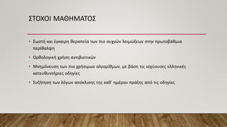 ΣΤΟΧΟΙ ΜΑΘΗΜΑΤΟΣ
• Σωστή και έγκαιρη θεραπεία των πιο συχνών λοιμώξεων στην πρωτοβάθμια
περίθαλψη
• Ορθολογική χρήση αντιβιοτικών
• Μνημόνευση των πιο χρήσιμων αλγορίθμων, με βάση τις ισχύουσες ελληνικές
κατευθυντήριες οδηγίες
• Συζήτηση των λόγων απόκλισης της καθ’ ημέραν πράξης από τις οδηγίες
 