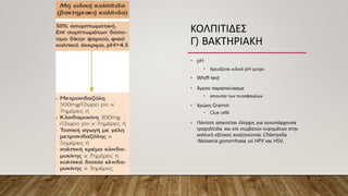 ΚΟΛΠΙΤΙΔΕΣ
Γ) ΒΑΚΤΗΡΙΑΚΗ
• pH
• Χρειάζεται ειδικό pH-μετρο
• Whiff-test
• Άμεσο παρασκεύασμα
• απουσία των πυοσφαιρίων
• Χρώση Gramm
• Clue cells
• Πάντοτε απαιτείται έλεγχος για συνυπάρχουσα
τραχηλίτιδα, και επί συμβατών ευρημάτων στην
κολπική εξέταση αναζητούνται Chlamydia,
Neisseria gonorrhoea, ιοί HPV και HSV.
 