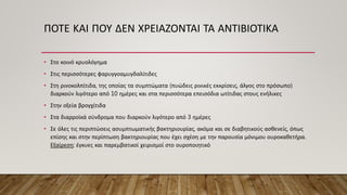 ΠΟΤΕ ΚΑΙ ΠΟΥ ΔΕΝ ΧΡΕΙΑΖΟΝΤΑΙ ΤΑ ΑΝΤΙΒΙΟΤΙΚΑ
• Στο κοινό κρυολόγημα
• Στις περισσότερες φαρυγγοαμυγδαλίτιδες
• Στη ρινοκολπίτιδα, της οποίας τα συμπτώματα (πυώδεις ρινικές εκκρίσεις, άλγος στο πρόσωπο)
διαρκούν λιγότερο από 10 ημέρες και στα περισσότερα επεισόδια ωτίτιδας στους ενήλικες
• Στην οξεία βρογχίτιδα
• Στα διαρροϊκά σύνδρομα που διαρκούν λιγότερο από 3 ημέρες
• Σε όλες τις περιπτώσεις ασυμπτωματικής βακτηριουρίας, ακόμα και σε διαβητικούς ασθενείς, όπως
επίσης και στην περίπτωση βακτηριουρίας που έχει σχέση με την παρουσία μόνιμου ουροκαθετήρα.
Εξαίρεση: έγκυες και παρεμβατικοί χειρισμοί στο ουροποιητικό
 