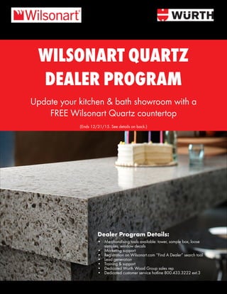 WILSONART QUARTZ
DEALER PROGRAM
Update your kitchen & bath showroom with a
FREE Wilsonart Quartz countertop
Dealer Program Details:
•	 Merchandising tools available: tower, sample box, loose
samples, window decals
•	 Marketing support
•	 Registration on Wilsonart.com “Find A Dealer” search tool
•	 Lead generation
•	 Training & support
•	 Dedicated Wurth Wood Group sales rep
•	 Dedicated customer service hotline 800.433.3222 ext.3
(Ends 12/31/15. See details on back.)
 