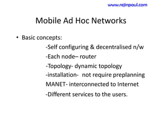 Mobile Ad Hoc Networks
• Basic concepts:
-Self configuring & decentralised n/w
-Each node– router
-Topology- dynamic topology
-installation- not require preplanning
MANET- interconnected to Internet
-Different services to the users.
www.rejinpaul.com
 