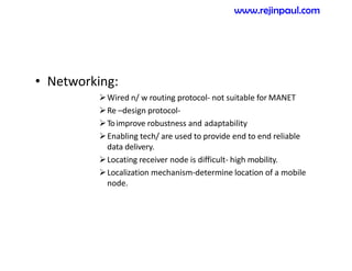 • Networking:
Wired n/ w routing protocol- not suitable for MANET
Re –design protocol-
Toimprove robustness and adaptability
Enabling tech/ are used to provide end to end reliable
data delivery.
Locating receiver node is difficult- high mobility.
Localization mechanism-determine location of a mobile
node.
www.rejinpaul.com
 