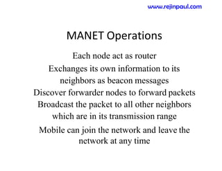 MANET Operations
Each node act as router
Exchanges its own information to its
neighbors as beacon messages
Discover forwarder nodes to forward packets
Broadcast the packet to all other neighbors
which are in its transmission range
Mobile can join the network and leave the
network at any time
www.rejinpaul.com
 