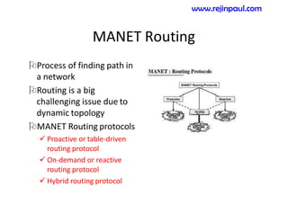 MANET Routing
Process of finding path in
a network
Routing is a big
challenging issue due to
dynamic topology
MANET Routing protocols
 Proactive or table-driven
routing protocol
 On-demand or reactive
routing protocol
 Hybrid routing protocol
www.rejinpaul.com
 