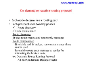 On-demand or reactive routing protocol
• Each node determines a routing path
• Each protocol uses two key phases
 Route discovery
Route maintenance
Route discovery
It uses route request and route reply messages
Route maintenance
If reliable path is broken, route maintenancephase
can be used
It send the route error message to sender for
intimating the broken route
ex: Dynamic Source Routing Protocol
Ad hoc On demand Distance Vector
www.rejinpaul.com
 