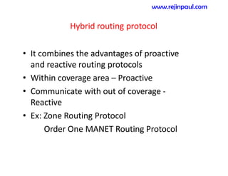 Hybrid routing protocol
• It combines the advantages of proactive
and reactive routing protocols
• Within coverage area – Proactive
• Communicate with out of coverage -
Reactive
• Ex: Zone Routing Protocol
Order One MANET Routing Protocol
www.rejinpaul.com
 