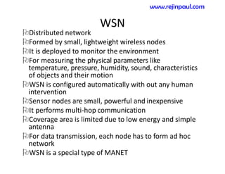 WSN
Distributed network
Formed by small, lightweight wireless nodes
It is deployed to monitor the environment
For measuring the physical parameters like
temperature, pressure, humidity, sound, characteristics
of objects and their motion
WSN is configured automatically with out any human
intervention
Sensor nodes are small, powerful and inexpensive
It performs multi-hop communication
Coverage area is limited due to low energy and simple
antenna
For data transmission, each node has to form ad hoc
network
WSN is a special type of MANET
www.rejinpaul.com
 