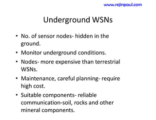 Underground WSNs
• No. of sensor nodes- hidden in the
ground.
• Monitor underground conditions.
• Nodes- more expensive than terrestrial
WSNs.
• Maintenance, careful planning- require
high cost.
• Suitable components- reliable
communication-soil, rocks and other
mineral components.
www.rejinpaul.com
 