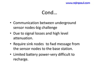 Cond…
• Communication between underground
sensor nodes-big challenge
• Due to signal losses and high level
attenuation.
• Require sink nodes to fwd message from
the sensor nodes to the base station.
• Limited battery power-very difficult to
recharge.
www.rejinpaul.com
 
