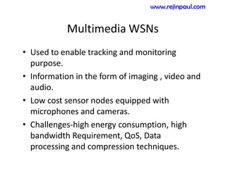 Multimedia WSNs
• Used to enable tracking and monitoring
purpose.
• Information in the form of imaging , video and
audio.
• Low cost sensor nodes equipped with
microphones and cameras.
• Challenges-high energy consumption, high
bandwidth Requirement, QoS, Data
processing and compression techniques.
www.rejinpaul.com
 