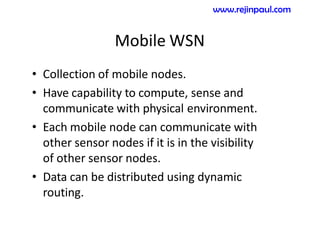 Mobile WSN
• Collection of mobile nodes.
• Have capability to compute, sense and
communicate with physical environment.
• Each mobile node can communicate with
other sensor nodes if it is in the visibility
of other sensor nodes.
• Data can be distributed using dynamic
routing.
www.rejinpaul.com
 