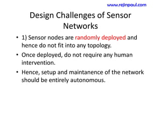 Design Challenges of Sensor
Networks
• 1) Sensor nodes are randomly deployed and
hence do not fit into any topology.
• Once deployed, do not require any human
intervention.
• Hence, setup and maintanence of the network
should be entirely autonomous.
www.rejinpaul.com
 