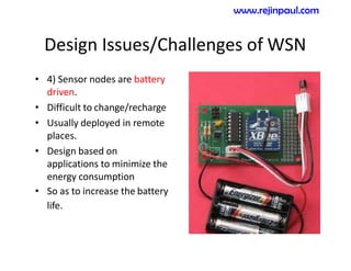Design Issues/Challenges of WSN
• 4) Sensor nodes are battery
driven.
• Difficult to change/recharge
• Usually deployed in remote
places.
• Design based on
applications to minimize the
energy consumption
• So as to increase the battery
life.
www.rejinpaul.com
 