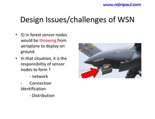 Design Issues/challenges of WSN
• 5) In forest sensor nodes
would be throwing from
aeroplane to deploy on
ground.
• In that situation, it is the
responsibiltiy of sensor
nodes to form ?
- network
- Connection
Identification
- Distribution
www.rejinpaul.com
 