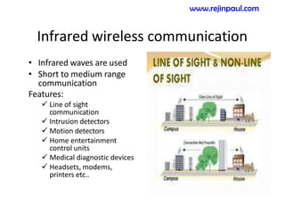 Infrared wireless communication
• Infrared waves are used
• Short to medium range
communication
Features:
 Line of sight
communication
 Intrusion detectors
 Motion detectors
 Home entertainment
control units
 Medical diagnostic devices
 Headsets, modems,
printers etc..
www.rejinpaul.com
 