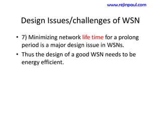 Design Issues/challenges of WSN
• 7) Minimizing network life time for a prolong
period is a major design issue in WSNs.
• Thus the design of a good WSN needs to be
energy efficient.
www.rejinpaul.com
 