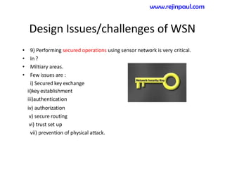 Design Issues/challenges of WSN
• 9) Performing secured operations using sensor network is very critical.
• In ?
• Miltiary areas.
• Few issues are :
i) Secured key exchange
ii)key establishment
iii)authentication
iv) authorization
v) secure routing
vi) trust set up
vii) prevention of physical attack.
www.rejinpaul.com
 