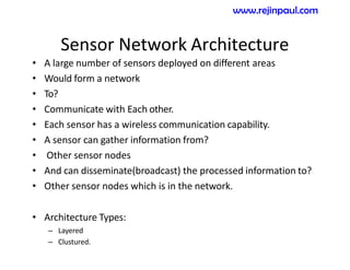 Sensor Network Architecture
• A large number of sensors deployed on different areas
• Would form a network
• To?
• Communicate with Each other.
• Each sensor has a wireless communication capability.
• A sensor can gather information from?
• Other sensor nodes
• And can disseminate(broadcast) the processed information to?
• Other sensor nodes which is in the network.
• Architecture Types:
– Layered
– Clustured.
www.rejinpaul.com
 