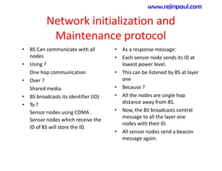 Network initialization and
Maintenance protocol
• BS Can communicate with all
nodes
• Using ?
One hop communication
• Over ?
Shared media.
• BS broadcasts its identifier (ID)
• To ?
Sensor nodes using CDMA .
Sensor nodes which receive the
ID of BS will store the ID.
• As a response message:
• Each sensor node sends its ID at
lowest power level.
• This can be listened by BS at layer
one
• Because ?
• All the nodes are single hop
distance away from BS.
• Now, the BS broadcasts control
message to all the layer one
nodes with their ID.
• All sensor nodes send a beacon
message again.
www.rejinpaul.com
 