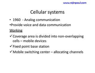 Cellular systems
• 1960 - Analog communication
•Provide voice and data communication
Working
Coverage area is divided into non-overlapping
cells – mobile devices
Fixed point base station
Mobile switching center – allocating channels
www.rejinpaul.com
 