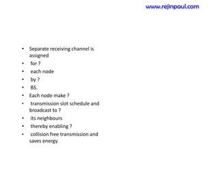 • Separate receiving channel is
assigned
• for ?
• each node
• by ?
• BS.
• Each node make ?
• transmission slot schedule and
broadcast to ?
• its neighbours
• thereby enabling ?
• collision free transmission and
saves energy.
www.rejinpaul.com
 