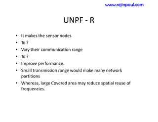 UNPF - R
• It makes the sensor nodes
• To ?
• Vary their communication range
• To ?
• Improve performance.
• Small transmission range would make many network
partitions
• Whereas, large Covered area may reduce spatial reuse of
frequencies.
www.rejinpaul.com
 