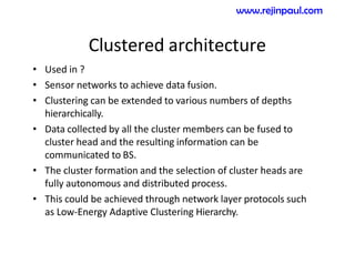 Clustered architecture
• Used in ?
• Sensor networks to achieve data fusion.
• Clustering can be extended to various numbers of depths
hierarchically.
• Data collected by all the cluster members can be fused to
cluster head and the resulting information can be
communicated to BS.
• The cluster formation and the selection of cluster heads are
fully autonomous and distributed process.
• This could be achieved through network layer protocols such
as Low-Energy Adaptive Clustering Hierarchy.
www.rejinpaul.com
 