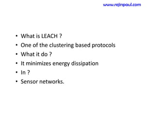 • What is LEACH ?
• One of the clustering based protocols
• What it do ?
• It minimizes energy dissipation
• In ?
• Sensor networks.
www.rejinpaul.com
 