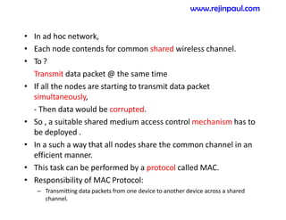 • In ad hoc network,
• Each node contends for common shared wireless channel.
• To ?
Transmit data packet @ the same time
• If all the nodes are starting to transmit data packet
simultaneously,
- Then data would be corrupted.
• So , a suitable shared medium access control mechanism has to
be deployed .
• In a such a way that all nodes share the common channel in an
efficient manner.
• This task can be performed by a protocol called MAC.
• Responsibility of MAC Protocol:
– Transmitting data packets from one device to another device across a shared
channel.
www.rejinpaul.com
 